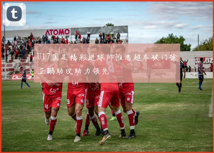 U17国足精彩进球帅惟浩超车破门徐正鹏助攻助力领先