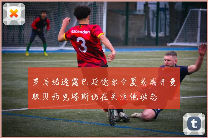 罗马诺透露巴延德尔今夏或离开曼联贝西克塔斯仍在关注他动态