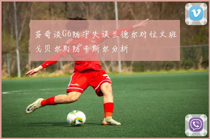 芬奇谈G6防守失误兰德尔对位文班戈贝尔盯防卡斯尔分析