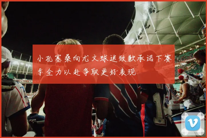 小孔塞桑向尤文球迷致歉承诺下赛季全力以赴争取更好表现