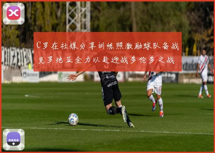 C罗在社媒分享训练照激励球队备战克罗地亚全力以赴迎战多伦多之战
