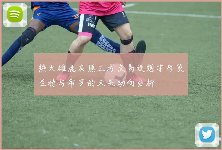热火雄鹿灰熊三方交易设想字母莫兰特与希罗的未来动向分析