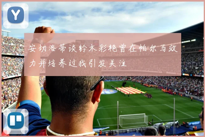 安切洛蒂谈铃木彩艳曾在帕尔马效力并培养过我引发关注