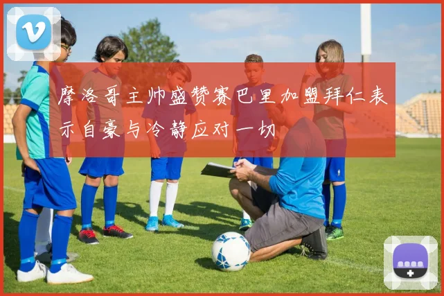 摩洛哥主帅盛赞赛巴里加盟拜仁表示自豪与冷静应对一切