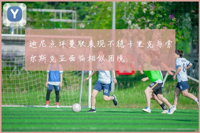 迪尼点评曼联表现不稳卡里克与索尔斯克亚面临相似困境