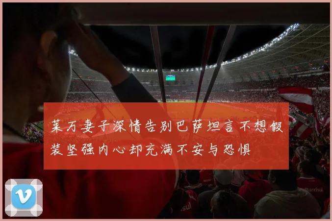 莱万妻子深情告别巴萨坦言不想假装坚强内心却充满不安与恐惧