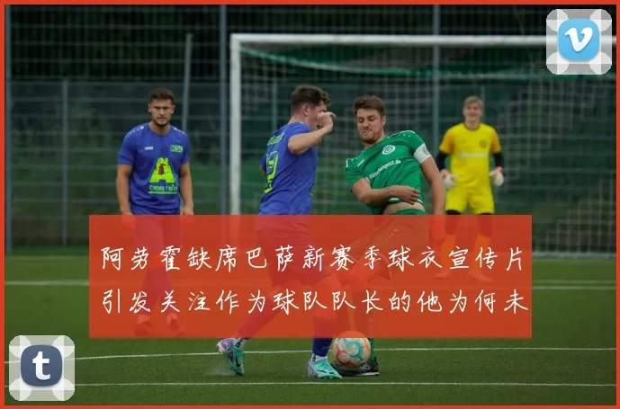 阿劳霍缺席巴萨新赛季球衣宣传片引发关注作为球队队长的他为何未现身