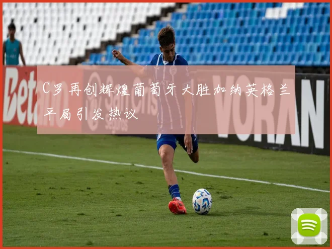 C罗再创辉煌葡萄牙大胜加纳英格兰平局引发热议