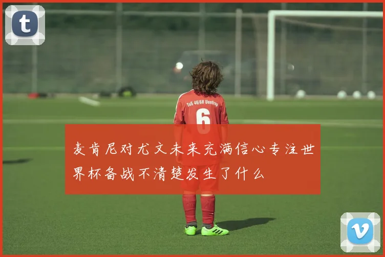 麦肯尼对尤文未来充满信心专注世界杯备战不清楚发生了什么