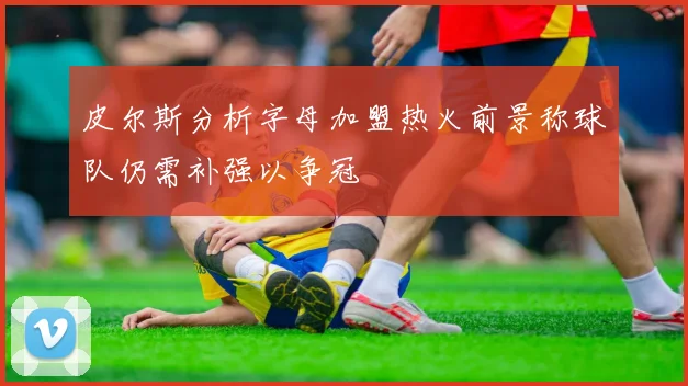 皮尔斯分析字母加盟热火前景称球队仍需补强以争冠