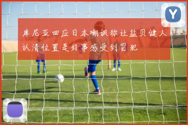 库尼亚回应日本嘲讽称让盐贝健人认清位置是好事感受到冒犯