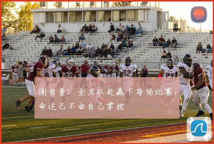 谢尔基：全力以赴赢下每场比赛，命运已不由自己掌控