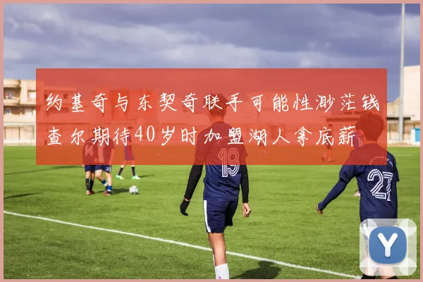 约基奇与东契奇联手可能性渺茫钱查尔期待40岁时加盟湖人拿底薪