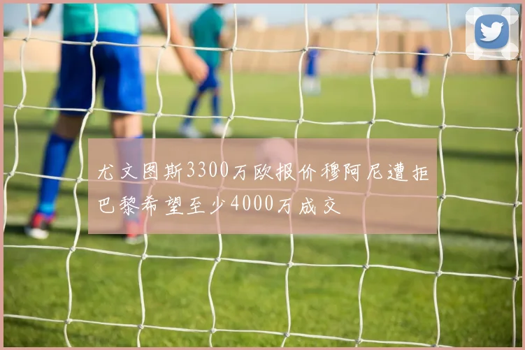尤文图斯3300万欧报价穆阿尼遭拒巴黎希望至少4000万成交