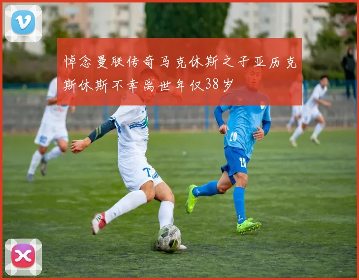 悼念曼联传奇马克休斯之子亚历克斯休斯不幸离世年仅38岁