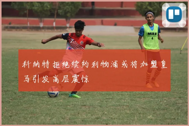 科纳特拒绝续约利物浦或将加盟皇马引发高层震惊