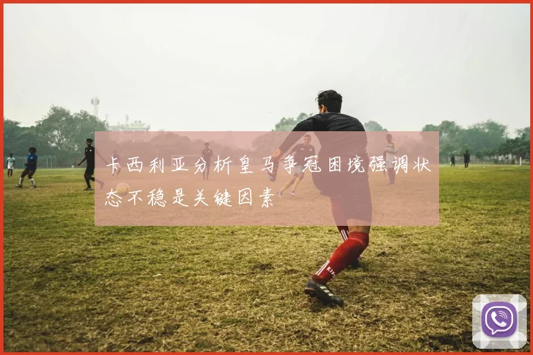 卡西利亚分析皇马争冠困境强调状态不稳是关键因素