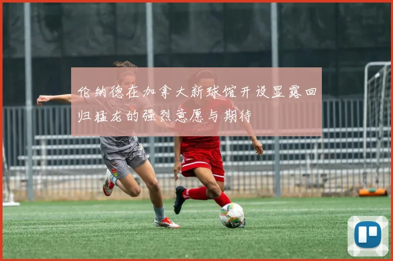 伦纳德在加拿大新球馆开设显露回归猛龙的强烈意愿与期待