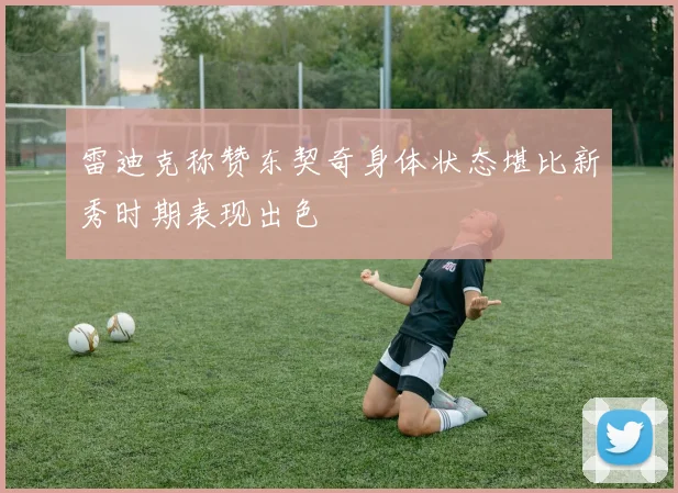 雷迪克称赞东契奇身体状态堪比新秀时期表现出色