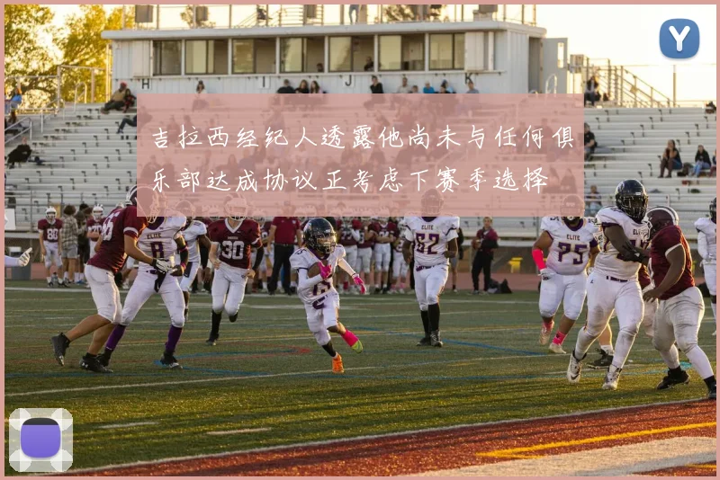 吉拉西经纪人透露他尚未与任何俱乐部达成协议正考虑下赛季选择