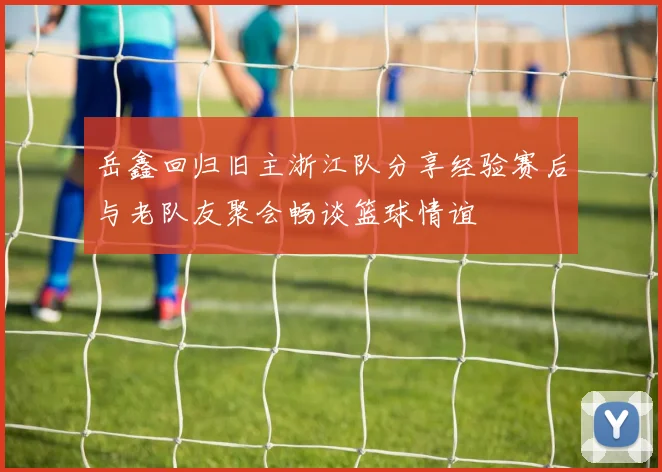 岳鑫回归旧主浙江队分享经验赛后与老队友聚会畅谈篮球情谊