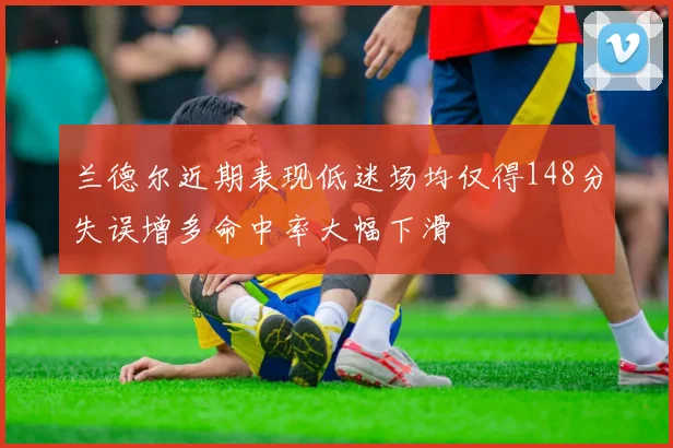 兰德尔近期表现低迷场均仅得148分失误增多命中率大幅下滑