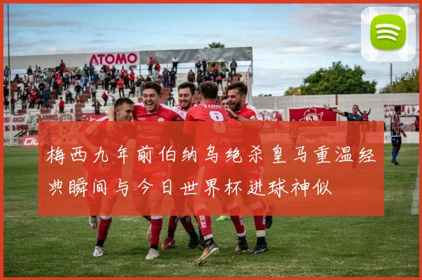 梅西九年前伯纳乌绝杀皇马重温经典瞬间与今日世界杯进球神似