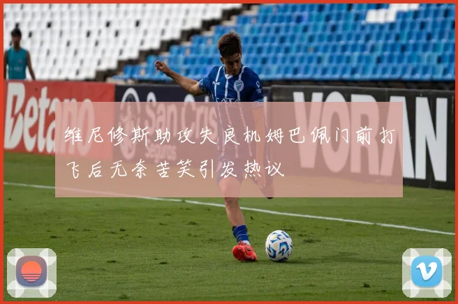 维尼修斯助攻失良机姆巴佩门前打飞后无奈苦笑引发热议