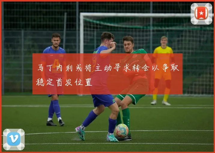 马丁内利或将主动寻求转会以争取稳定首发位置
