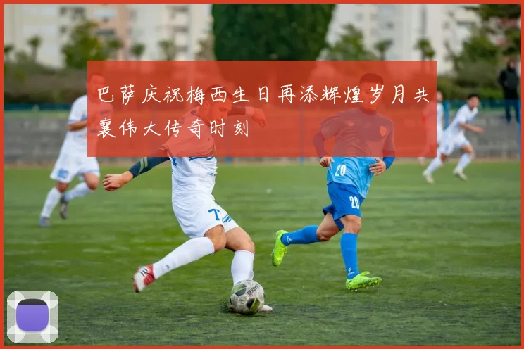 巴萨庆祝梅西生日再添辉煌岁月共襄伟大传奇时刻