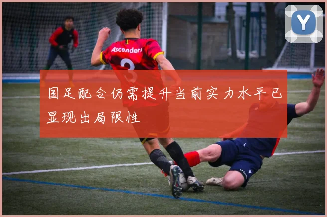 国足配合仍需提升当前实力水平已显现出局限性