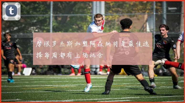 摩根罗杰斯加盟阿森纳将是最佳选择每周都有上场机会