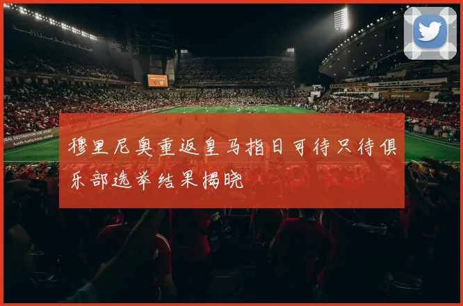 穆里尼奥重返皇马指日可待只待俱乐部选举结果揭晓