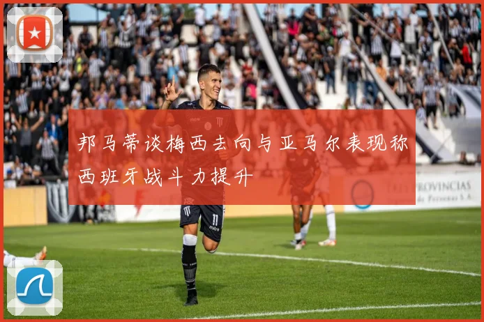 邦马蒂谈梅西去向与亚马尔表现称西班牙战斗力提升