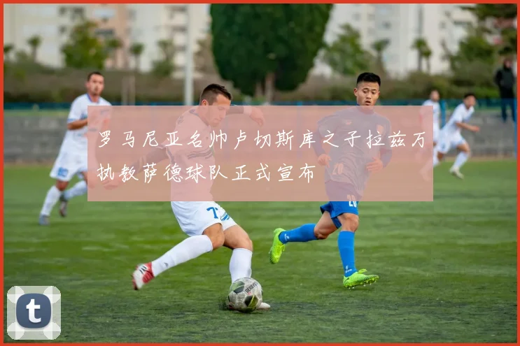 罗马尼亚名帅卢切斯库之子拉兹万执教萨德球队正式宣布